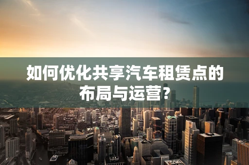 如何优化共享汽车租赁点的布局与运营？