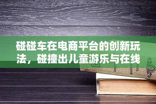 碰碰车在电商平台的创新玩法，碰撞出儿童游乐与在线购物的乐趣火花？