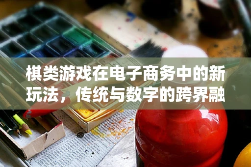 棋类游戏在电子商务中的新玩法，传统与数字的跨界融合