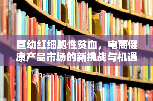 巨幼红细胞性贫血，电商健康产品市场的新挑战与机遇？