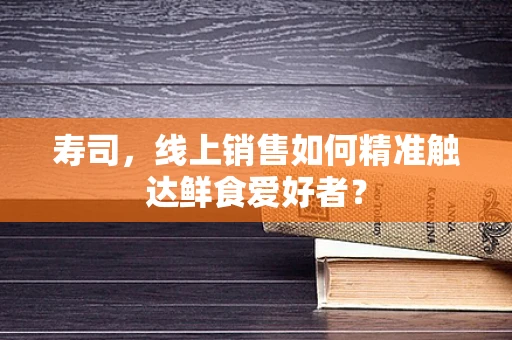 寿司，线上销售如何精准触达鲜食爱好者？