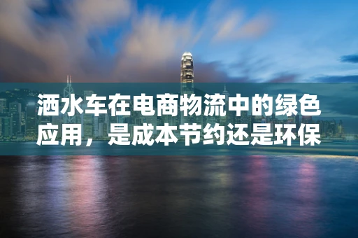 洒水车在电商物流中的绿色应用，是成本节约还是环保负担？