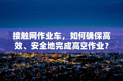 接触网作业车，如何确保高效、安全地完成高空作业？