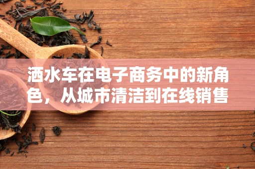 洒水车在电子商务中的新角色，从城市清洁到在线销售的绿色桥梁？