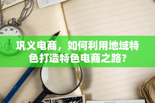 巩义电商，如何利用地域特色打造特色电商之路？