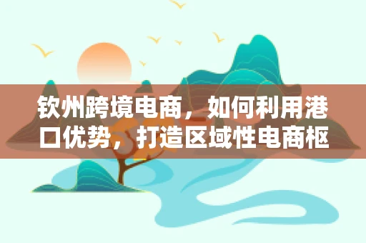 钦州跨境电商，如何利用港口优势，打造区域性电商枢纽？
