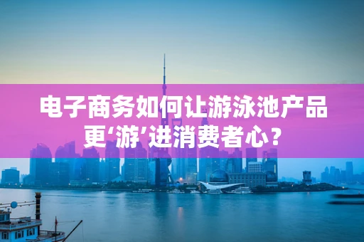 电子商务如何让游泳池产品更‘游’进消费者心？