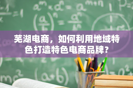 芜湖电商，如何利用地域特色打造特色电商品牌？