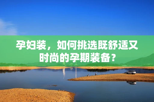 孕妇装，如何挑选既舒适又时尚的孕期装备？