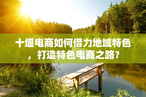 十堰电商如何借力地域特色，打造特色电商之路？