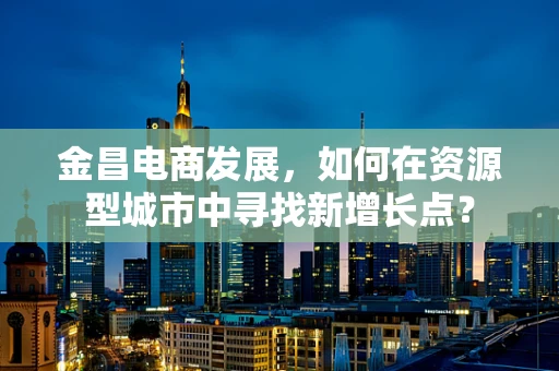 金昌电商发展，如何在资源型城市中寻找新增长点？