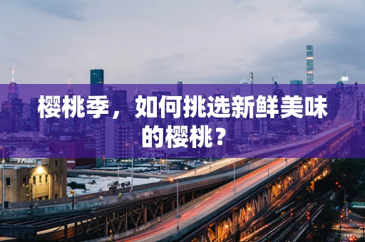 樱桃季，如何挑选新鲜美味的樱桃？