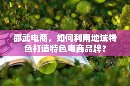 邵武电商，如何利用地域特色打造特色电商品牌？