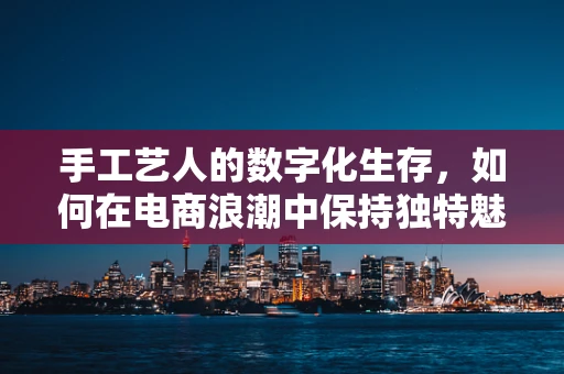 手工艺人的数字化生存，如何在电商浪潮中保持独特魅力？