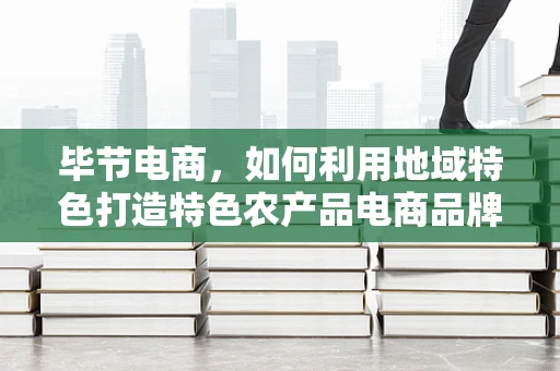 毕节电商，如何利用地域特色打造特色农产品电商品牌？