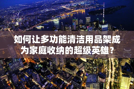如何让多功能清洁用品架成为家庭收纳的超级英雄？