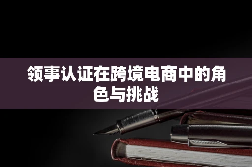 领事认证在跨境电商中的角色与挑战