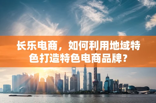 长乐电商，如何利用地域特色打造特色电商品牌？