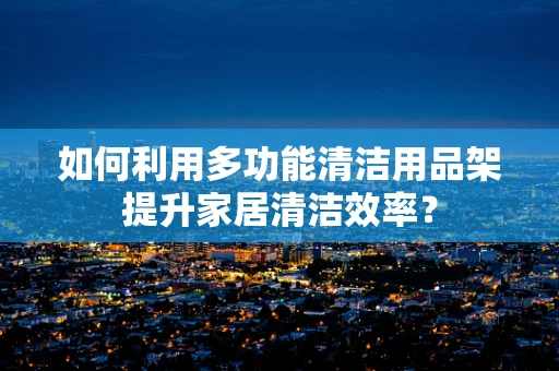 如何利用多功能清洁用品架提升家居清洁效率？