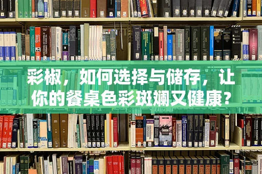 彩椒，如何选择与储存，让你的餐桌色彩斑斓又健康？