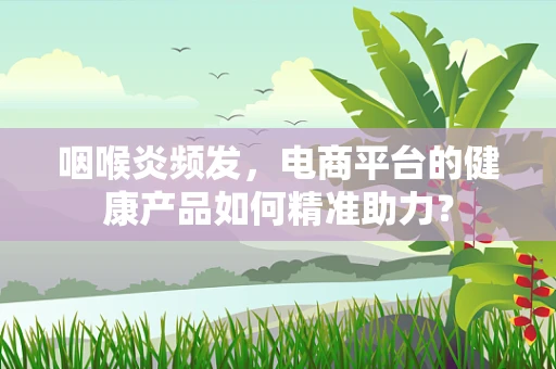 咽喉炎频发，电商平台的健康产品如何精准助力？