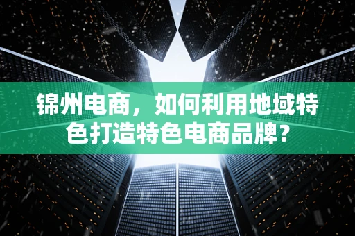 锦州电商，如何利用地域特色打造特色电商品牌？
