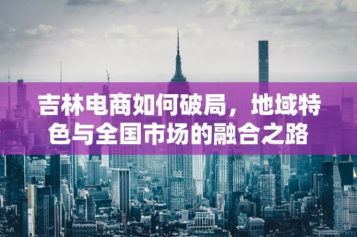 吉林电商如何破局，地域特色与全国市场的融合之路