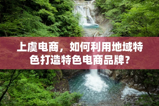 上虞电商，如何利用地域特色打造特色电商品牌？