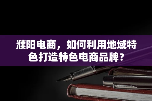 濮阳电商，如何利用地域特色打造特色电商品牌？