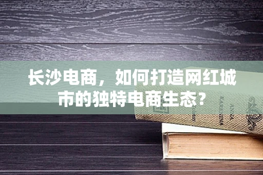 长沙电商，如何打造网红城市的独特电商生态？
