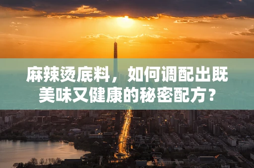 麻辣烫底料，如何调配出既美味又健康的秘密配方？