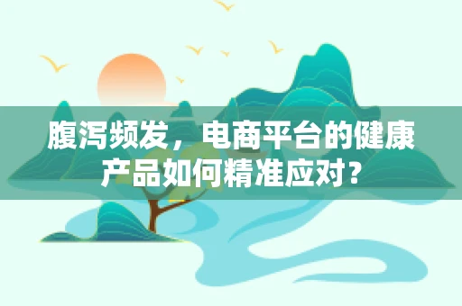 腹泻频发，电商平台的健康产品如何精准应对？
