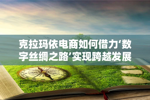 克拉玛依电商如何借力‘数字丝绸之路’实现跨越发展？