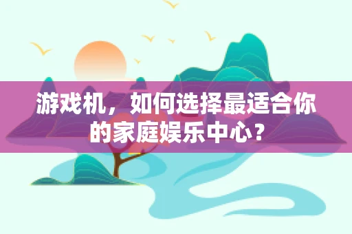 游戏机，如何选择最适合你的家庭娱乐中心？
