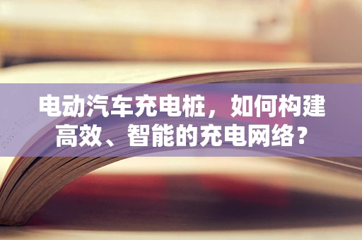 电动汽车充电桩，如何构建高效、智能的充电网络？