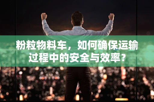 粉粒物料车，如何确保运输过程中的安全与效率？