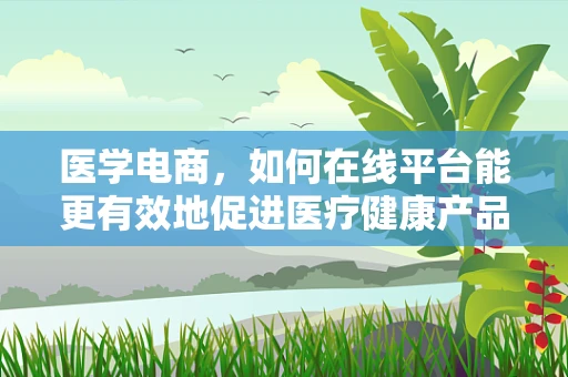 医学电商，如何在线平台能更有效地促进医疗健康产品的普及与安全？