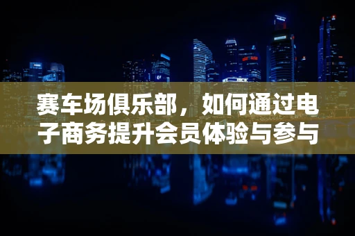 赛车场俱乐部，如何通过电子商务提升会员体验与参与度？