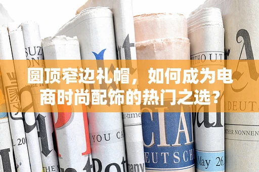 圆顶窄边礼帽，如何成为电商时尚配饰的热门之选？