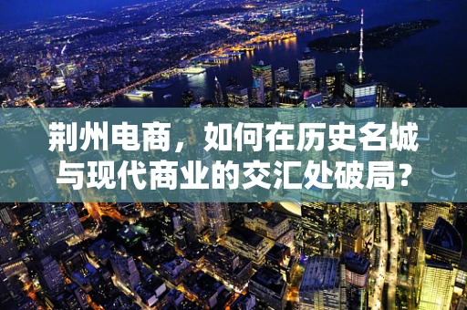 荆州电商，如何在历史名城与现代商业的交汇处破局？