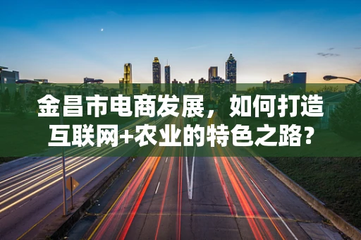 金昌市电商发展，如何打造互联网+农业的特色之路？