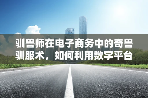 驯兽师在电子商务中的奇兽驯服术，如何利用数字平台激发消费者购买力？