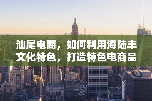 汕尾电商，如何利用海陆丰文化特色，打造特色电商品牌？