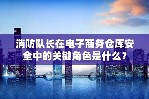 消防队长在电子商务仓库安全中的关键角色是什么？