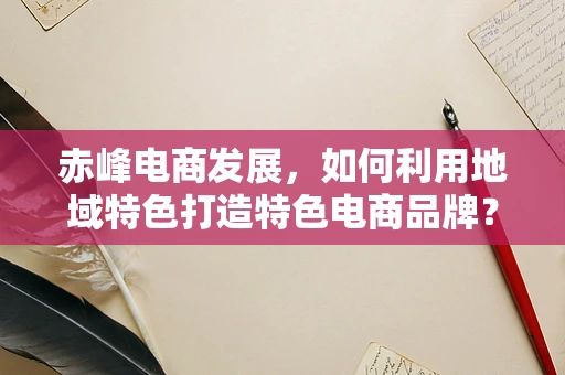 赤峰电商发展，如何利用地域特色打造特色电商品牌？
