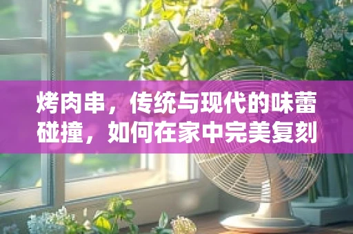 烤肉串，传统与现代的味蕾碰撞，如何在家中完美复刻？