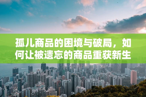 孤儿商品的困境与破局，如何让被遗忘的商品重获新生？