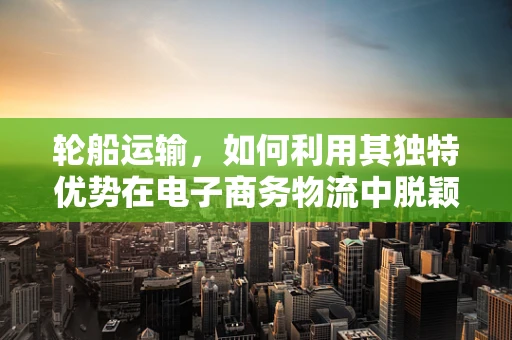 轮船运输，如何利用其独特优势在电子商务物流中脱颖而出？
