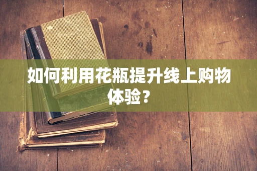 如何利用花瓶提升线上购物体验？