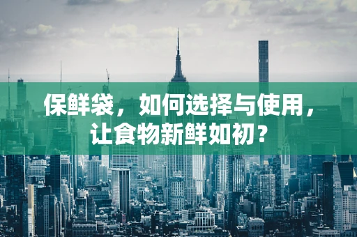 保鲜袋，如何选择与使用，让食物新鲜如初？